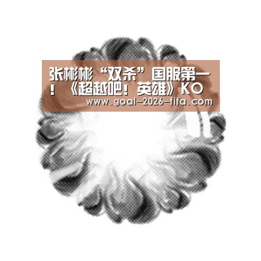 张彬彬“双杀”国服第一!《超越吧!英雄》KO战队获高度肯定“像职业队伍”!|2026世界杯买球官网(图2) 2026世界杯买球官网